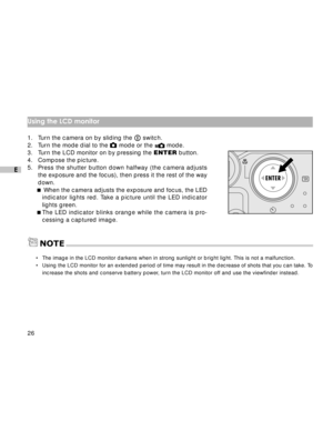 Page 27 26
E
Using the LCD monitor
1. Turn the camera on by sliding the  switch.
2. Turn the mode dial to the  mode or the  mode.
3. Turn the LCD monitor on by pressing the ENTER button.
4. Compose the picture.
5.Press the shutter button down halfway (the camera adjusts
the exposure and the focus), then press it the rest of the way
down.
 When the camera adjusts the exposure and focus, the LED
indicator lights red. Take a picture until the LED indicator
lights green.
The LED indicator blinks orange while the...