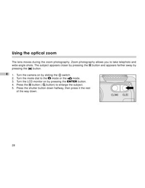 Page 29 28
E
Using the optical zoom
The lens moves during the zoom photography. Zoom photography allows you to take telephoto and
wide-angle shots. The subject appears closer by pressing the  button and appears farther away by
pressing the 
 button.
1. Turn the camera on by sliding the 
 switch.
2. Turn the mode dial to the 
 mode or the  mode.
3. Turn the LCD monitor on by pressing the ENTER button.
4. Press the 
 button (  button) to enlarge the subject.
5. Press the shutter button down halfway, then press it...