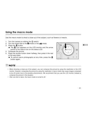 Page 32 31
E
Using the macro mode
Use the macro mode to shoot a close-up of the subject, such as flowers or insects.
1. Turn the camera on sliding the 
 switch.
2. Turn the mode dial to the  mode or the  mode.
3. Press the  button.
The 
 icon appears on the LCD monitor and the arrow
points to the macro icon on the status LCD.
4. Compose the picture.
5. Press the shutter button down halfway, then press it the rest
of the way down.
To cancel macro photography at any time, press the 
button again.
•When shooting...