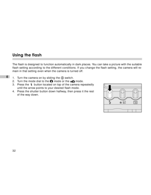 Page 33 32
E
Using the flash
The flash is designed to function automatically in dark places. You can take a picture with the suitable
flash setting according to the different conditions. If you change the flash setting, the camera will re-
main in that setting even when the camera is turned off.
1. Turn the camera on by sliding the 
 switch.
2. Turn the mode dial to the 
 mode or the  mode.
3. Press the    button located on top of the camera repeatedly
until the arrow points to your desired flash mode.
4. Press...
