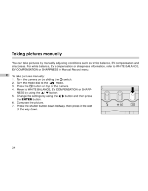 Page 35 34
E
Taking pictures manually
You can take pictures by manually adjusting conditions such as white balance, EV compensation and
sharpness. For white balance, EV compensation or sharpness information, refer to WHITE BALANCE,
EV COMPENSATION or SHARPNESS in Manual Record menu.
To take pictures manually:
1. Turn the camera on by sliding the 
 switch.
2. Turn the mode dial to the    mode.
3. Press the  button on top of the camera.
4. Move to WHITE BALANCE, EV COMPENSATION or SHARP-
NESS by using the 
/...
