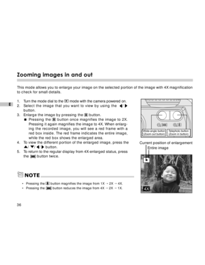 Page 37 36
E
Zooming images in and out
This mode allows you to enlarge your image on the selected portion of the image with 4X magnification
to check for small details.
1. Turn the mode dial to the 
 mode with the camera powered on.
2.Select the image that you want to view by using the  / 
button.
3. Enlarge the image by pressing the  button.
Pressing the  button once magnifies the image to 2X.
Pressing it again magnifies the image to 4X. When enlarg-
ing the recorded image, you will see a red frame with a
red...