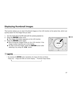 Page 38 37
E
Displaying thumbnail images
This function allows you to view 9 thumbnail images on the LCD monitor at the same time, which can
quickly search for the image that you want.
1. Turn the mode dial to the 
 mode with the camera powered on.
2. Press the ENTER button once.
The image information appears on the LCD monitor.
3. Press the ENTER button again.
Nine thumbnail images show on the LCD monitor if the
image number reaches up to nine frames.
To view a full-size image, press the ENTER button after...