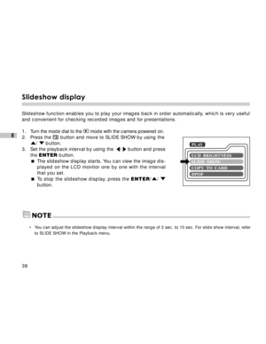 Page 39 38
E
Slideshow display
Slideshow function enables you to play your images back in order automatically, which is very useful
and convenient for checking recorded images and for presentations.
1.Turn the mode dial to the 
 mode with the camera powered on.
2. Press the  button and move to SLIDE SHOW by using the
/  button.
3.Set the playback interval by using the  /  button and press
the ENTER button.
The slideshow display starts. You can view the image dis-
played on the LCD monitor one by one with the...