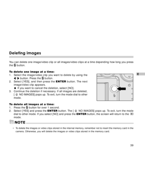 Page 40 39
E
Deleting images
You can delete one image/video clip or all images/video clips at a time depending how long you press
the  button.
To delete one image at a time:
1. Select the image/video clip you want to delete by using the
/  button. Press the  button.
2.Select [YES], and then press the ENTER button. The next
image/video clip appears.
If you want to cancel the deletion, select [NO].
3. Continue the deletion if necessary. If all images are deleted,
[ L NO IMAGES] pops up. To exit, turn the mode...