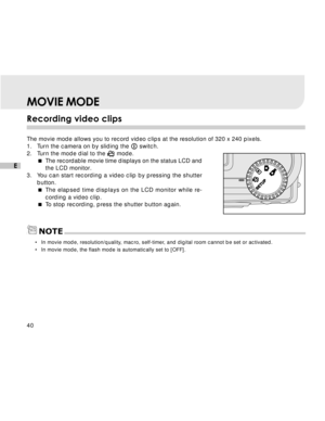 Page 41 40
E
MOVIE MODE
Recording video clips
The movie mode allows you to record video clips at the resolution of 320 x 240 pixels.
1. Turn the camera on by sliding the  switch.
2. Turn the mode dial to the 
 mode.
The recordable movie time displays on the status LCD and
the LCD monitor.
3. You can start recording a video clip by pressing the shutter
button.
The elapsed time displays on the LCD monitor while re-
cording a video clip.
To stop recording, press the shutter button again.
•In movie mode,...