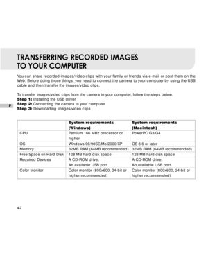 Page 43 42
E
TRANSFERRING RECORDED IMAGES
TO YOUR COMPUTER
You can share recorded images/video clips with your family or friends via e-mail or post them on the
Web. Before doing those things, you need to connect the camera to your computer by using the USB
cable and then transfer the images/video clips.
To transfer images/video clips from the camera to your computer, follow the steps below.
Step 1: Installing the USB driver
Step 2: Connecting the camera to your computer
Step 3: Downloading images/video clips...