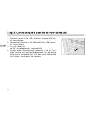 Page 45 44
E
Step 2: Connecting the camera to your computer
1. Connect one end of the USB cable to an available USB port
on your computer.
2. Connect the other end of the USB cable to the USB connec-
tor on the camera.
3. Turn the camera on.
“PC” string appears on the status LCD.
4. Look for a new “removable disk” appearing in the “My Com-
puter” window. Your recorded images/video clips will be in a
folder on this “removable disk”. (For Mac users, double-click
the “untitled” disk drive on the desktop.)  