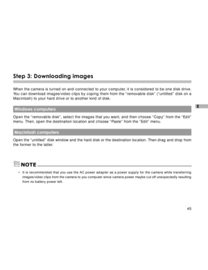 Page 46 45
E
Step 3: Downloading images
When the camera is turned on and connected to your computer, it is considered to be one disk drive.
You can download images/video clips by coping them from the “removable disk” (“untitled” disk on a
Macintosh) to your hard drive or to another kind of disk.
 Windows computers
Open the “removable disk”, select the images that you want, and then choose “Copy” from the “Edit”
menu. Then, open the destination location and choose “Paste” from the “Edit” menu.
 Macintosh...