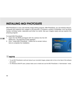 Page 47 46
E
INSTALLING MGI PHOTOSUITE
MGI PhotoSuite is a very user-friendly image-editing program. With PhotoSuite, you can breezily retouch,
compose and organize your images in just seconds. It contains a variety of templates, such as photo
frames, birthday cards, calendars and other fun stuffs. Get your images ready and go explore this
amazing program.
To install MGI PhotoSuite:
1.Insert the CD-ROM packaged with the camera into the CD-
ROM drive. The welcome screen appears.
2. Click “Install MGI...