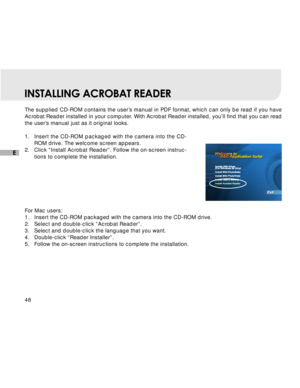 Page 49 48
E
INSTALLING ACROBAT READER
The supplied CD-ROM contains the user’s manual in PDF format, which can only be read if you have
Acrobat Reader installed in your computer. With Acrobat Reader installed, you’ll find that you can read
the user’s manual just as it original looks.
1.Insert the CD-ROM packaged with the camera into the CD-
ROM drive. The welcome screen appears.
2. Click “Install Acrobat Reader”. Follow the on-screen instruc-
tions to complete the installation.
For Mac users:
1. Insert the...