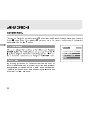 Page 51 50
E
Record menu
You can use the record menu to change LCD brightness, enable quick view and digital zoom functions
in the 
 mode. To do this, press the  button on top of the camera. And then scroll through the
options by using the 
/  button.
 LCD BRIGHTNESS
This option adjusts the brightness of the LCD monitor. Press the
ENTER button, the LCD brightness bar appears. Press the 
/ button to brighten the LCD monitor while press the  /  but-
ton to darken the LCD monitor. And then press the ENTER button....