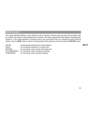 Page 54 53
E
 WHITE BALANCE
The image appears different under different color of lighting. Human eyes can solve this problem. But
for camera, you need to make adjustments. Normally, the camera adjusts the white balance automatically.
However, if the image appears in strange colors, we recommend that you change the white balance
setting. Use the 
/  button to select the appropriate white balance and then press the ENTER button.
[AUTO] :automatically adjusting the white balance
[SUN] :for recording outdoors on a...
