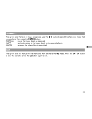 Page 56 55
E
 SHARPNESS
This option sets the level of image sharpness. Use the /  button to select the sharpness mode that
you want and then press the ENTER button.
[NORMAL] :leave the image detail as captured
[SOFT] :soften the edge of the image detail for the special effects
[HARD] :sharpen the edge of the image detail
 EXIT
This option exits the manual record menu and then returns to the  mode. Press the ENTER button
to exit. You can also press the 
 button again to exit.  