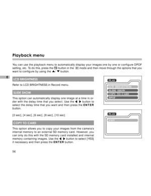 Page 57 56
E
Playback menu
You can use the playback menu to automatically display your images one by one or configure DPOF
setting, etc. To do this, press the 
 button in the   mode and then move through the options that you
want to configure by using the /  button.
 LCD BRIGHTNESS
Refer to LCD BRIGHTNESS in Record menu.
 SLIDE SHOW
This option can automatically display one image at a time in or-
der with the delay time that you select. Use the /  button to
select the delay time that you want and then press the...