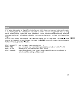 Page 58 57
E
 DPOF
DPOF is the abbreviation for Digital Print Order Format, which allows you to embed printing information
on your memory card. You can select the pictures to be printed and how many prints to make by using
the DPOF menu on the camera and insert the memory card to the card-compatible printer. When the
printer starts printing, it will read the embedded information on the memory card and print the specified
images.
To do the DPOF setting, first press the ENTER button to enter the DPOF sub-menu....