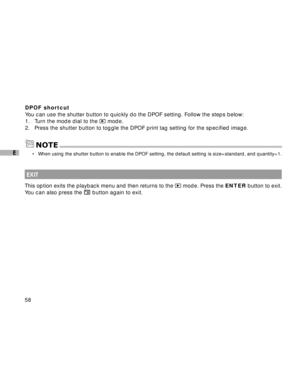 Page 59 58
E
DPOF shortcut
You can use the shutter button to quickly do the DPOF setting. Follow the steps below:
1. Turn the mode dial to the 
 mode.
2. Press the shutter button to toggle the DPOF print tag setting for the specified image.
NOTE
 EXIT
This option exits the playback menu and then returns to the  mode. Press the ENTER button to exit.
You can also press the 
 button again to exit.
•When using the shutter button to enable the DPOF setting, the default setting is size=standard, and quantity=1.  