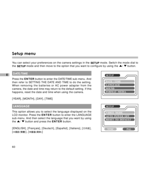 Page 61 60
E
Setup menu
You can select your preferences on the camera settings in the  mode. Switch the mode dial to
the 
 mode and then move to the option that you want to configure by using the /  button.
 DATE/TIME
Press the ENTER button to enter the DATE/TIME sub-menu. And
then refer to SETTING THE DATE AND TIME to do the setting.
When removing the batteries or AC power adapter from the
camera, the date and time may return to the default setting. If this
happens, reset the date and time when using the...