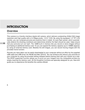 Page 9 8
E
INTRODUCTION
Overview
This camera is a friendly-interface digital still camera, which delivers outstanding 2048x1536 image
resolution and high quality with a 3.3 Mega pixels, 1/2.51 CCD. By using\
 the equipped 1.5 TFT LCD
monitor, you can compose pictures and examine them in detail. An auto-flash sensor, which automati-
cally detects the shooting conditions and determines whether the flash should be used, helps ensure
that your pictures turn out right. The 16MB built-in memory lets you record or...