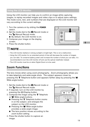 Page 2019
E
Using the LCD Monitor
Using the LCD monitor can help you to confirm an image while capturing
images, to replay recorded images and video clips or to adjust menu settings.
The mode icons, text, and numbers that are displayed on the LCD monitor will
vary according to the current settings.
1. Turn the camera on by sliding the 
switch.
2. Set the mode dial to the  Record mode or
the 
 Manual Record mode.
By default, the LCD monitor is on.
3. Compose your image on the display
screen.
4. Press the...