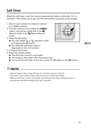Page 2221
E
Self-Timer
When the self-timer is set, the camera automatically takes a shot after 10 or 2
seconds.  This allows you to get into the scene when capturing group images.
1. Secure your camera to a tripod or place it
on a stable surface.
2. Turn the camera on by sliding the 
switch, and set the mode dial to the Record mode or the  Manual Record
mode.
3. Press the 
 button.
You may select  or  self-timer mode
by toggling the 
 button.
The selected self-timer mode is
displayed on the LCD monitor.
4....