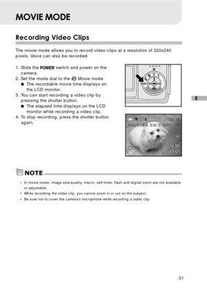 Page 3231
E
MOVIE MODE
Recording Video Clips
The movie mode allows you to record video clips at a resolution of 320x240
pixels. Voice can also be recorded.
1. Slide the 
 switch and power on the
camera.
2. Set the mode dial to the 
 Movie mode.
The recordable movie time displays on
the LCD monitor.
3. You can start recording a video clip by
pressing the shutter button.
The elapsed time displays on the LCD
monitor while recording a video clip.
4. To stop recording, press the shutter button
again.
•In movie...