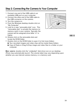 Page 4039
E
Step 2: Connecting the Camera to Your Computer
1. Connect one end of the USB cable to an
available USB port on your computer.
2. Connect the other end of the USB cable to
the USB connector on the camera.
3. Turn the camera on.
4. From the Windows desktop double click on
“My Computer”
5. Look for a new “removable disk” icon.  This
“removable disk” is actually the memory (or
memory card) in your camera. Typically, the
camera will be assigned drive letter “e” or
higher.
6. Double click on the removable...