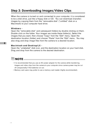 Page 4140
E
Step 3: Downloading Images/Video Clips
When the camera is turned on and connected to your computer, it is considered
to be a disk drive, just like a floppy disk or CD.  You can download (transfer)
images by copying them from the “removable disk” (“untitled” disk on a
Macintosh) to your computer hard drive.
Windows -
Open the “removable disk” and subsequent folders by double clicking on them.
Double click on the folder. Your images are inside these folder(s). Select the
images that you want, then...