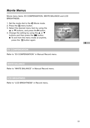 Page 5251
E
Movie Menus
Movie menu items: EV COMPENSATION, WHITE BALANCE and LCD
BRIGHTNESS.
1. Set the mode dial to the 
 Movie mode.
2. Press the  menu button.
3. Select the desired menu item by using the
 or  buttons, and press the  button.
4. Change the setting by using the  or buttons and then press the  button.
 To exit from the menu mode at anytime,
press the  
 button again.
EV COMPENSATION
Refer to “EV COMPENSATION” in Manual Record menu.
WHITE BALANCE
Refer to “WHITE BALANCE” in Manual Record menu....