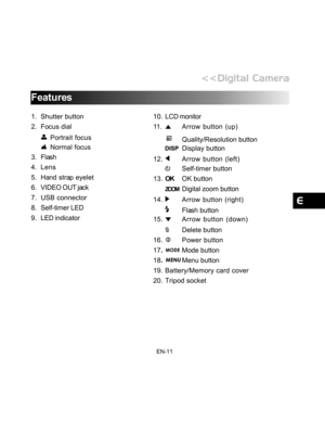 Page 12 EN-11
Features
1. Shutter button
2. Focus dial
Portrait focus
Normal focus
3. Flash
4. Lens
5. Hand strap eyelet
6. VIDEO OUT jack
7. USB connector
8. Self-timer LED
9. LED indicator10. LCD monitor
11 .
Arrow button (up)
Quality/Resolution button
Display button
12.
Arrow button (left)
Self-timer button
13.OKOK button
ZOOMDigital zoom button
14.
Arrow button (right)
Flash button
15.
Arrow button (down)
      
Delete button
16.
Power button
17.
Mode button
18.
Menu button
19. Battery/Memory card cover
20....