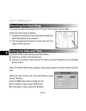 Page 17 EN-16
Attaching the Hand Strap
To prevent accidental dropping of the ViviCam 3750, always use the strap.
Attach the hand strap as follows:
1. Thread the small loop of the hand strap through the
hand strap eyelet on the camera.
2. Pull the large loop through the small loop until  the
strap is firmly secured.
Setting the Date and Time
The DATE/TIME screen will be presented if/when:
Camera is turned on for the first time.
Camera is turned on after leaving the camera without batteries for an extended
period...