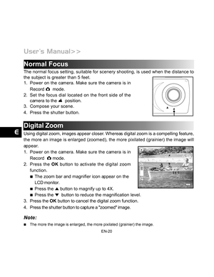 Page 21 EN-20
Normal Focus
The normal focus setting, suitable for scenery shooting, is used when the distance to
the subject is greater than 5 feet.
1. Power on the camera. Make sure the camera is in
Record 
  mode.
2. Set the focus dial located on the front side of the
camera to the 
  position.
3. Compose your scene.
4. Press the shutter button.
Digital Zoom
Using digital zoom, images appear closer. Whereas digital zoom is a compelling feature,
the more an image is enlarged (zoomed), the more pixilated...