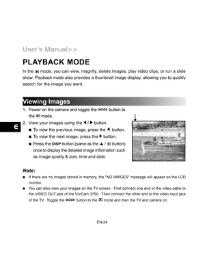 Page 25 EN-24
PLAYBACK MODE
In the  mode, you can view, magnify, delete images, play video clips, or run a slide
show. Playback mode also provides a thumbnail image display, allowing you to quickly
search for the image you want.
Viewing Images
1. Power on the camera and toggle the  button to
the 
 mode.
2. View your images using the 
 /  button.
To view the previous image, press the   button.
To view the next image, press the  button.
Press the  button (same as the  /  button)
once to display the detailed image...