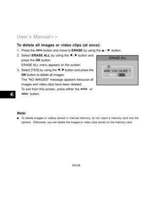 Page 29 EN-28
To delete all images or video clips (at once):
1. Press the  button and move to ERASE by using the  /   button.
2. Select ERASE ALL by using the 
 /  button and
press the OK button.
ERASE ALL menu appears on the screen.
3. Select [YES] by using the 
 /  button and press the
OK button to delete all images.
The NO IMAGES message appears because all
images and video clips have been deleted.
To exit from this screen, press either the 
  or
  button.
Note:
To delete images or videos stored in internal...