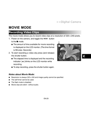 Page 30 EN-29
MOVIE MODE
Recording Video Clips
The movie mode allows you to record video clips at a resolution of 320 x\
 240 pixels.
1. Power on the camera, and toggle the 
  button
to the 
 mode.
The amount of time available for movie recording
is displayed on the LCD monitor. (The time format
is Minutes: Seconds)
2. To start recording a video clip press (and release) the shutter button.
The elapsed time is displayed and the recording
indicator ( 
 ) blinks on the LCD monitor while
recording.
To stop...