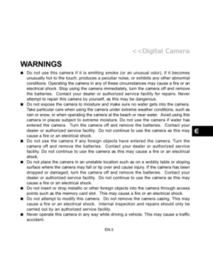 Page 4 EN-3
WARNINGS
Do not use this camera if it is emitting smoke (or an unusual odor), if it becomes
unusually hot to the touch, produces a peculiar noise, or exhibits any other abnormal
conditions. Operating the camera in any of these circumstances may cause a fire or an
electrical shock. Stop using the camera immediately, turn the camera off and remove
the batteries.  Contact your dealer or authorized service facility for repairs. Never
attempt to repair this camera by yourself, as this may be dangerous....