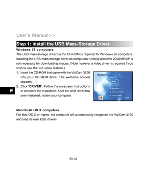 Page 33 EN-32
Step 1: Install the USB Mass-Storage Driver
Windows 98 computers
The USB mass-storage driver on the CD-ROM is required for Windows 98 computers.
Installing the USB mass-storage driver on computers running Windows 2000/ME/XP is
not necessary for downloading images. (Note however a video driver is r\
equired if you
wish to use the live-video feature.)
1. Insert the CD-ROM that came with the ViviCam 3750
into your CD-ROM drive. The welcome screen
appears.
2. Click “ DRIVER”. Follow the on-screen...