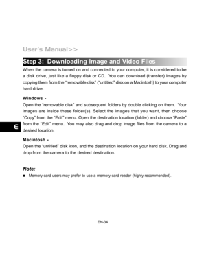 Page 35 EN-34
Step 3:  Downloading Image and Video Files
When the camera is turned on and connected to your computer, it is considered to be
a disk drive, just like a floppy disk or CD.  You can download (transfer) images by
copying them from the “removable disk” (“untitled” disk on a Macintosh) to your computer
hard drive.
Windows -
Open the “removable disk” and subsequent folders by double clicking on them.  Your
images are inside these folder(s). Select the images that you want, then choose
“Copy” from the...