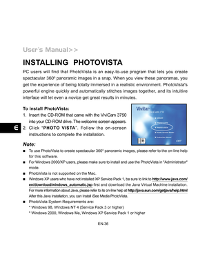 Page 37 EN-36
INSTALLING  PHOTOVISTA
PC users will find that PhotoVista is an easy-to-use program that lets you create
spectacular 3600 panoramic images in a snap. When you view these panoramas, you
get the experience of being totally immersed in a realistic environment. PhotoVistas
powerful engine quickly and automatically stitches images together, and its intuitive
interface will let even a novice get great results in minutes.
To install PhotoVista:
1. Insert the CD-ROM that came with the ViviCam 3750
into...