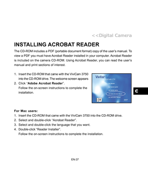 Page 38 EN-37
INSTALLING ACROBAT READER
The CD-ROM includes a PDF (portable document format) copy of the user’s manual. To
view a PDF you must have Acrobat Reader installed in your computer. Acrobat Reader
is included on the camera CD-ROM. Using Acrobat Reader, you can read the user’s
manual and print sections of interest.
1. Insert the CD-ROM that came with the ViviCam 3750
into the CD-ROM drive. The welcome screen appears
2. Click “Adobe Acrobat Reader”.
Follow the on-screen instructions to complete the...