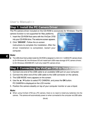 Page 41 EN-40
Step 1: Install the PC Camera Driver
The PC-camera driver included on the CD-ROM is exclusively for Windows. The PC
camera function is not supported for Mac platforms.
1. Insert the CD-ROM that came with the ViviCam 3750
into your CD-ROM drive. The welcome screen appears.
2. Click “DRIVER”. Follow the on-screen
instructions to complete the installation. After the
driver installation is completed, restart your
computer.
Note:
The USB driver that bundled inside the CD-ROM is designed in a form 2 in...