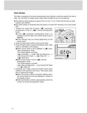 Page 22 22
Flash Modes
The flash is designed to function automatically when lighting conditions warrant the use of
flash. You can take an image using a flash mode suitable to your circumstances.
The effective flash distance is about 0.5m to 4.4m (1.5 to 13 feet) with the lens at wide
    position and ISO400.
Your flash setting is remained after the power is turned OFF manually or by auto power
OFF.
1. Rotate the mode dial to either [ 
 ] automatic
photography mode or [  ] manual photography
mode.
In the [...