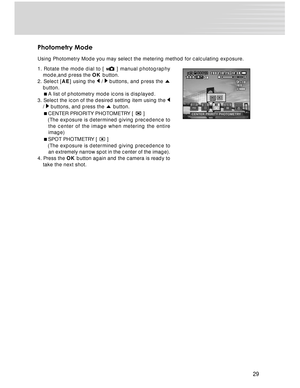 Page 29 29
Photometry Mode
Using Photometry Mode you may select the metering method for calculating exposure.
1. Rotate the mode dial to [ 
 ] manual photography
mode,and press the OK button.
2. Select [AE] using the 
 /  buttons, and press the 
button.
A list of photometry mode icons is displayed.
3. Select the icon of the desired setting item using the 
/  buttons, and press the  button.
CENTER PRIORITY PHOTOMETRY [ 
 ]
   (The exposure is determined giving precedence to
the center of the image when...