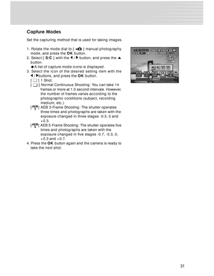 Page 31 31
Capture Modes
Set the capturing method that is used for taking images.
1. Rotate the mode dial to [ 
 ] manual photography
mode, and press the  OK button.
2. Select [  S/C ] with the 
 /  button, and press the 
button.
 A list of capture mode icons is displayed.
3. Select the icon of the desired setting item with the
 / buttons, and press the  OK button.
[  ] 1 Shot:
[  ] Normal Continuous Shooting: You can take 14
 frames or more at 1.0 second intervals. However,
 the number of frames varies...