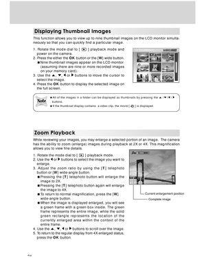 Page 34 34
Zoom Playback
While reviewing your images, you may enlarge a selected portion of an image.  The camera
has the ability to zoom (enlarge) images during playback at 2X or 4X. This magnification
allows you to view fine details.
1. Rotate the mode dial to [ 
 ] playback mode.
2. Use the  or  buttons to select the image you want to
enlarge.
3. Adjust the zoom ratio by using the [T] telephoto
button or [W] wide-angle button.
Pressing the [T] telephoto button will enlarge the
image to 2X.
Pressing the [T]...