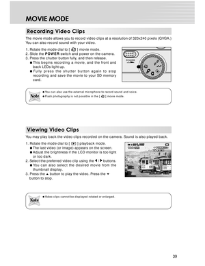 Page 39 39
MOVIE MODE
Recording Video Clips
The movie mode allows you to record video clips at a resolution of 320x240 pixels (QVGA.)
You can also record sound with your video.
1. Rotate the mode dial to [ 
 ] movie mode.
2. Slide the POWER switch and power on the camera.
3. Press the chutter button fully, and then release.
This begins recording a movie, and the front and
back LEDs light up.
Fully press the shutter button again to stop
recording and save the movie to your SD memory
card.
You can also use the...