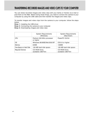 Page 40 40
TRANSFERRING RECORDED IMAGES AND VIDEO CLIPS TO YOUR COMPUTER
You can share recorded images and video clips with your family or friends via e-mail or
post them on the Web. Before doing those things, you need to connect the camera to your
computer by using the USB cable and then transfer the images and video clips.
To transfer images and video clips from the camera to your computer, follow the steps
below:
Step 1: Installing the USB driver
Step 2: Connecting the camera to your computer
Step 3:...