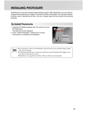 Page 43 43
INSTALLING PHOTOSUITE
PhotoSuite is a very user-friendly image-editing program. With PhotoSuite, you can retouch,
compose and organize your images. It contains a variety of templates, such as photo frames,
birthday cards, calendars and more. Get your images ready and go explore this amazing
program.
To Install PhotoSuite
1. Inset the CD-ROM packaged with the camera in to the
CD-ROM drive.
The welcome screen appears.
2. Click “Install PhotoSuite”. Follow the on-screen
instructions to complete the...