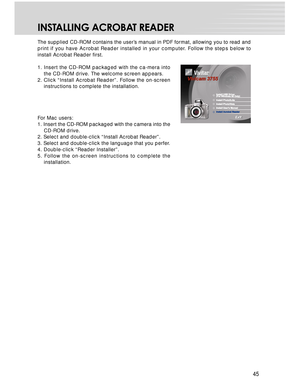 Page 45 45
INSTALLING ACROBAT READER
The supplied CD-ROM contains the user’s manual in PDF format, allowing you to read and
print if you have Acrobat Reader installed in your computer. Follow the steps below to
install Acrobat Reader first.
1. Insert the CD-ROM packaged with the ca-mera into
the CD-ROM drive. The welcome screen appears.
2. Click “Install Acrobat Reader”. Follow the on-screen
instructions to complete the installation.
For Mac users:
1. Insert the CD-ROM packaged with the camera into the
CD-ROM...