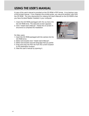 Page 46 46
USING THE USER’S MANUAL
A copy of the user’s manual is provided on the CD-ROM in PDF format.  It is a backup copy
of the printed manual.  If you misplace the printed guide, you may print another copy from
the CD-ROM.  The only requirement for viewing the User’s Manual on the CD-ROM is that
you have Acrobat Reader installed in your computer.
1. Insert the CD-ROM packaged with the ca-mera into
the CD-ROM drive. The welcome screen appears.
2. Click “Install User’s Manual”. Follow the on-screen in-...